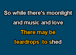 So while there's moonlight

and music and love

There may be

teardrops to shed