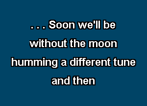 . . . Soon we'll be

without the moon

humming a different tune

and then
