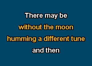 There may be

without the moon
humming a different tune

and then
