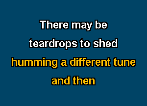 There may be

teardrops to shed
humming a different tune

and then