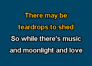 There may be

teardrops to shed
So while there's music

and moonlight and love