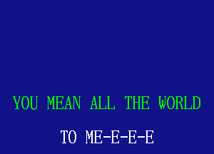 YOU MEAN ALL THE WORLD
T0 ME-E-E-E
