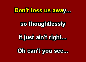 Don't toss us away...

so thoughtlessly

It just ain't right...

Oh can't you see...