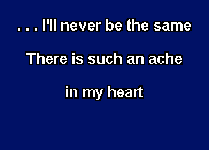 . . . I'll never be the same

There is such an ache

in my heart