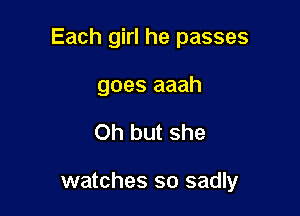 Each girl he passes

goes aaah
Oh but she

watches so sadly