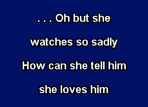 ...Oh but she

watches so sadly

How can she tell him

she loves him
