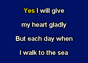 Yes I will give

my heart gladly

But each day when

I walk to the sea
