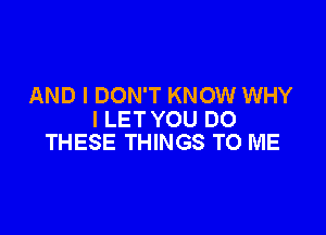 AND I DON'T KNOW WHY

I LET YOU DO
THESE THINGS TO ME