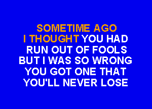 SOMETIME AGO
ITHOUGHTYOU HAD

RUN OUT OF FOOLS
BUT I WAS SO WRONG

YOU GOT ONE THAT
YOU'LL NEVER LOSE