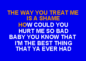 THE WAY YOU TREAT ME
IS A SHAME

HOW COULD YOU

HURT ME SO BAD
BABY YOU KNOW THAT

I'M THE BEST THING
THAT YA EVER HAD