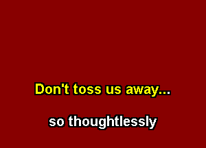 Don't toss us away...

so thoughtlessly