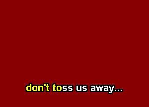 don't toss us away...