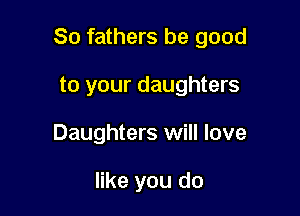 So fathers be good

to your daughters
Daughters will love

like you do
