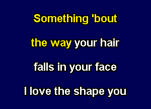 Something 'bout
the way your hair

falls in your face

I love the shape you