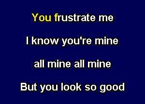 You frustrate me
I know you're mine

all mine all mine

But you look so good