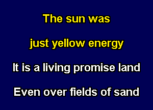 The sun was

just yellow energy

It is a living promise land

Even over fields of sand