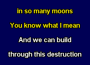 in so many moons

You know what I mean
And we can build

through this destruction