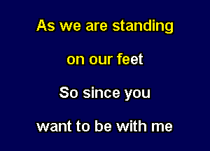 As we are standing

on our feet

80 since you

want to be with me