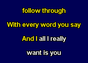 follow through

With every word you say

And I all I really

want is you