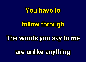 You have to

follow through

The words you say to me

are unlike anything