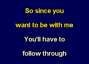 So since you
want to be with me

You'll have to

follow through