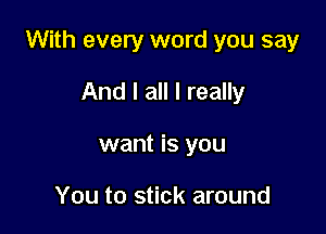 With every word you say

And I all I really
want is you

You to stick around
