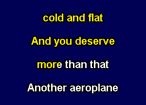cold and flat
And you deserve

more than that

Another aeroplane