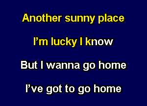 Another sunny place

I'm lucky I know

But I wanna go home

We got to go home