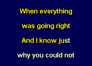 When everything

was going right
And I know just

why you could not