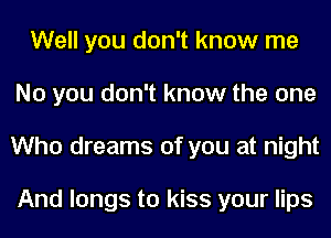 Well you don't know me
No you don't know the one
Who dreams of you at night

And longs to kiss your lips