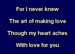 For I never knew
The art of making love

Though my heart aches

With love for you