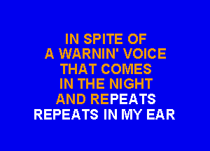 IN SPITE OF
A WARNIN' VOICE

THAT COMES

IN THE NIGHT
AND REPEATS
REPEATS IN MY EAR