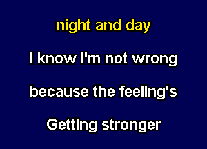 night and day

I know I'm not wrong

because the feeling's

Getting stronger