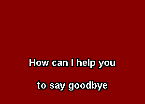 How can I help you

to say goodbye