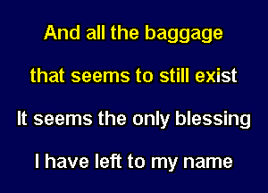 And all the baggage
that seems to still exist
It seems the only blessing

I have left to my name