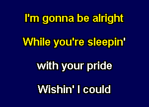 I'm gonna be alright

While you're sleepin'

with your pride

Wishin' I could