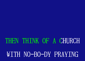 THEN THINK OF A CHURCH
WITH NO-BO-DY PRAYING