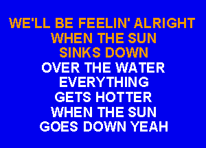 WE'LL BE FEELIN' ALRIGHT

WHEN THE SUN
SINKS DOWN

OVER THE WATER
EVERYTHING

GETS HOTTER

WHEN THE SUN
GOES DOWN YEAH