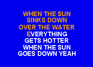 WHEN THE SUN
SINKS DOWN

OVER THE WATER

EVERYTHING
GETS HOTTER

WHEN THE SUN

GOES DOWN YEAH l