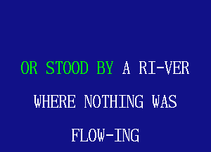 0R STOOD BY A RI-VER
WHERE NOTHING WAS
FLOW-ING