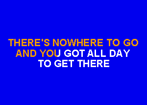 THERE'S NOWHERE TO GO

AND YOU GOT ALL DAY
TO GET THERE