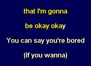 that I'm gonna
be okay okay

You can say you're bored

(if you wanna)