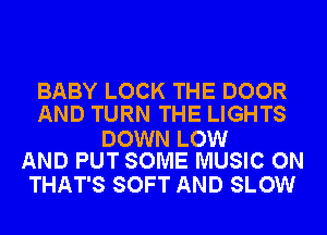 BABY LOCK THE DOOR
AND TURN THE LIGHTS

DOWN LOW
AND PUT SOME MUSIC ON

THAT'S SOFT AND SLOW