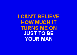 I CAN'T BELIEVE
HOW MUCH IT

TURNS ME ON
JUST TO BE

YOUR MAN