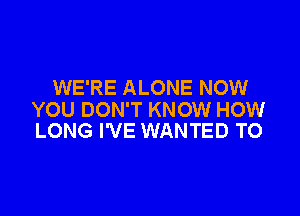 WE'RE ALONE NOW

YOU DON'T KNOW HOW
LONG I'VE WANTED TO