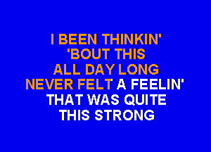 I BEEN THINKIN'
'BOUT THIS

ALL DAY LONG
NEVER FELT A FEELIN'

THAT WAS QUITE
THIS STRONG