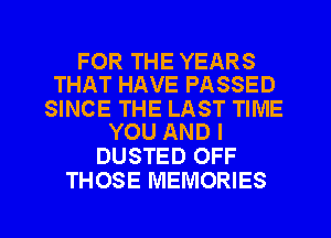 FOR THE YEARS
THAT HAVE PASSED

SINCE THE LAST TIME
YOU AND I

DUSTED OFF
THOSE MEMORIES