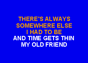 THERE'S ALWAYS

SOMEWHERE ELSE

I HAD TO BE
AND TIME GETS THIN

MY OLD FRIEND