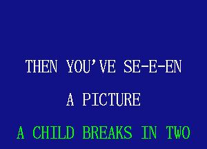 THEN YOUWE SE-E-EN
A PICTURE
A CHILD BREAKS IN TWO