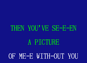 THEN YOUWE SE-E-EN
A PICTURE
OF ME-E WITH-OUT YOU